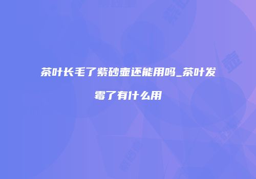 茶叶长毛了紫砂壶还能用吗_茶叶发霉了有什么用