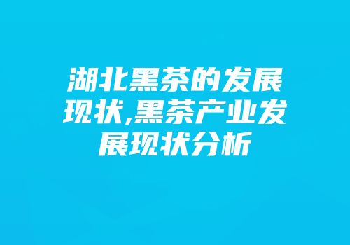 湖北黑茶的发展现状,黑茶产业发展现状分析