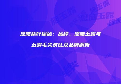 恩施茶叶探秘：品种、恩施玉露与五峰毛尖对比及品牌解析