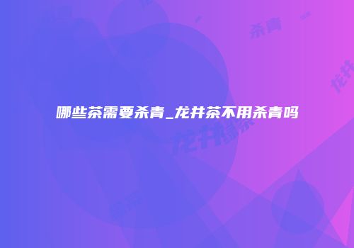 哪些茶需要杀青_龙井茶不用杀青吗
