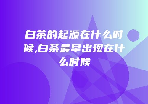 白茶的起源在什么时候,白茶最早出现在什么时候