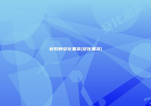 较好的安化黑茶(安化黑茶)