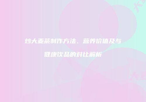 炒大麦茶制作方法、营养价值及与健康饮品的对比解析