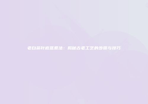 老白茶叶底蒸煮法：揭秘古老工艺的步骤与技巧