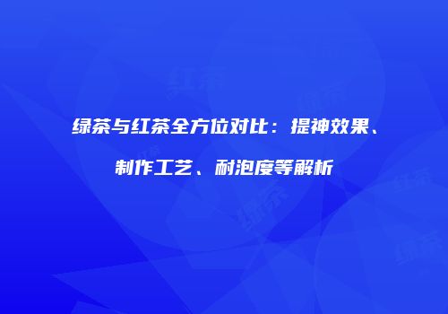 绿茶与红茶全方位对比：提神效果、制作工艺、耐泡度等解析