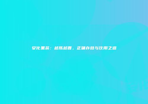 安化黑茶：越陈越香，正确存放与饮用之道