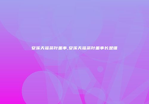 安溪天福茶叶董事,安溪天福茶叶董事长是谁