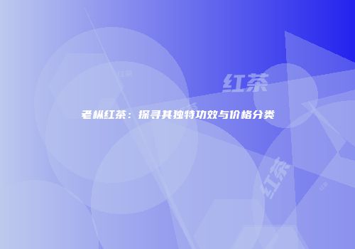 老枞红茶：探寻其独特功效与价格分类