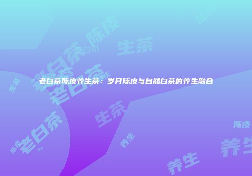 老白茶陈皮养生茶：岁月陈皮与自然白茶的养生融合