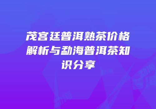 茂宫廷普洱熟茶价格解析与勐海普洱茶知识分享