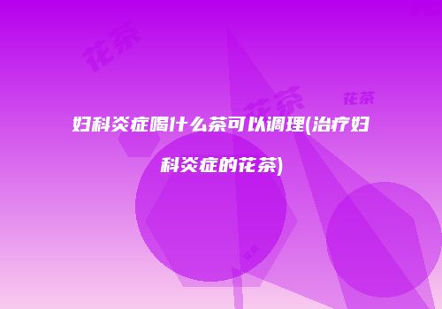 妇科炎症喝什么茶可以调理(治疗妇科炎症的花茶)