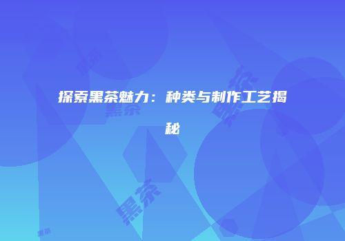 探索黑茶魅力：种类与制作工艺揭秘