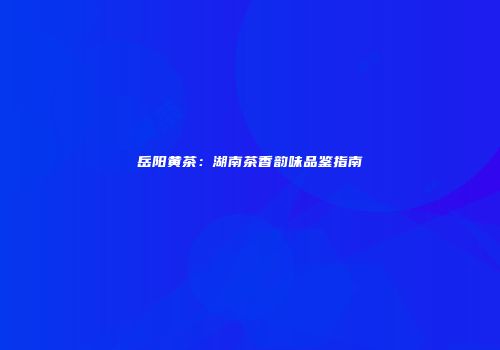 岳阳黄茶：湖南茶香韵味品鉴指南