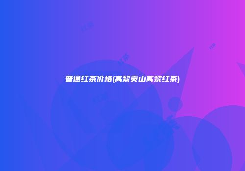普通红茶价格(高黎贡山高黎红茶)