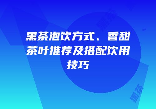 黑茶泡饮方式、香甜茶叶推荐及搭配饮用技巧