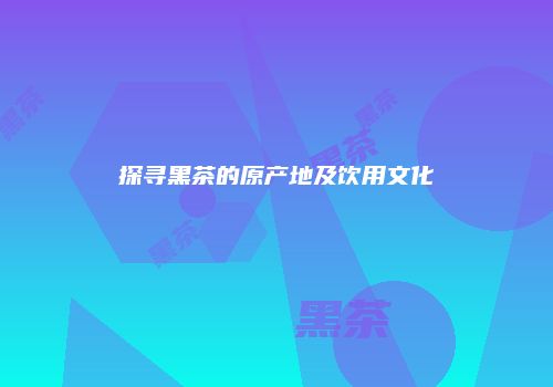 探寻黑茶的原产地及饮用文化