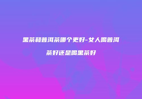 黑茶和普洱茶哪个更好-女人喝普洱茶好还是喝黑茶好