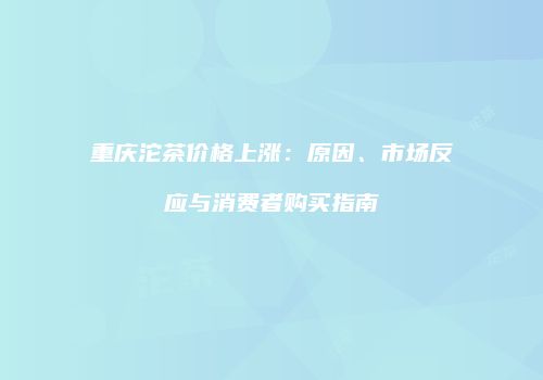 重庆沱茶价格上涨：原因、市场反应与消费者购买指南