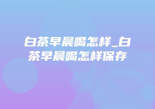 白茶早晨喝怎样_白茶早晨喝怎样保存