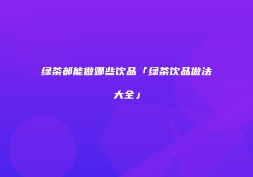 绿茶都能做哪些饮品「绿茶饮品做法大全」