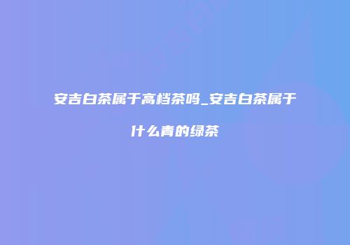 安吉白茶属于高档茶吗_安吉白茶属于什么青的绿茶