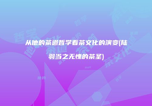 从他的茶道哲学看茶文化的演变(陆羽当之无愧的茶圣)