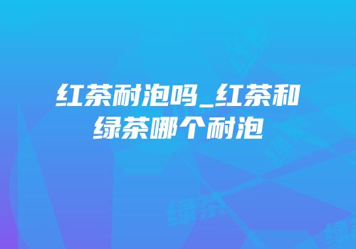 红茶耐泡吗_红茶和绿茶哪个耐泡