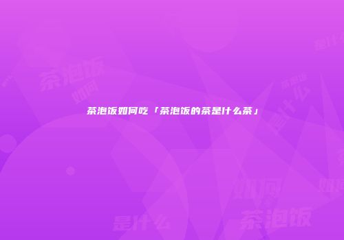 茶泡饭如何吃「茶泡饭的茶是什么茶」