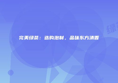 完美绿茶：选购泡制，品味东方清香