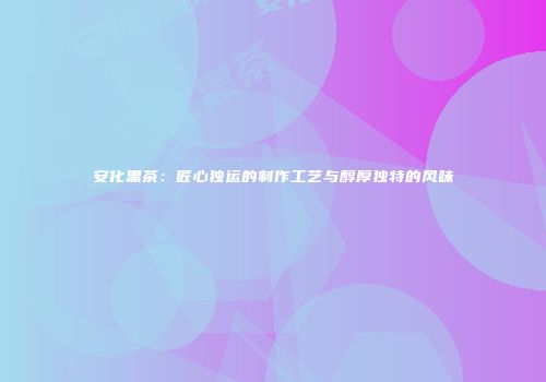 安化黑茶：匠心独运的制作工艺与醇厚独特的风味