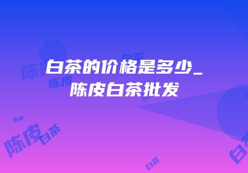 白茶的价格是多少_陈皮白茶批发