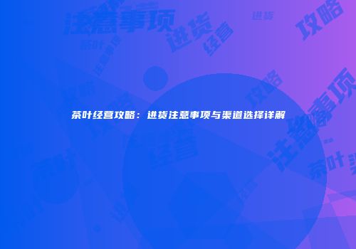 茶叶经营攻略：进货注意事项与渠道选择详解