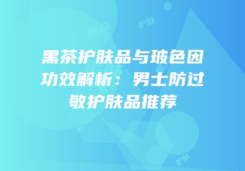 黑茶护肤品与玻色因功效解析：男士防过敏护肤品推荐