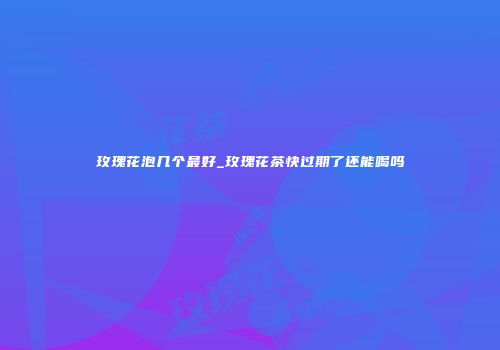 玫瑰花泡几个最好_玫瑰花茶快过期了还能喝吗