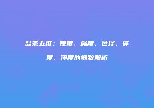 品茶五维：嫩度、绳度、色泽、碎度、净度的细致解析