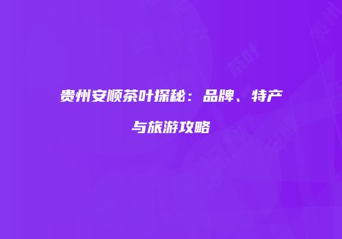 贵州安顺茶叶探秘：品牌、特产与旅游攻略