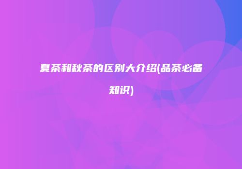 夏茶和秋茶的区别大介绍(品茶必备知识)