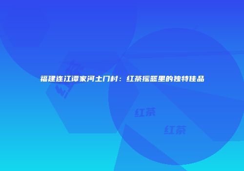 福建连江谭家河土门村：红茶摇篮里的独特佳品