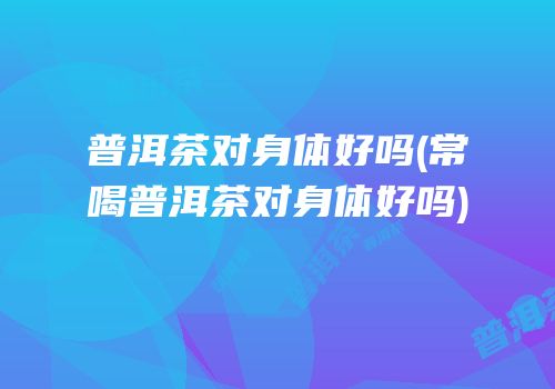 普洱茶对身体好吗(常喝普洱茶对身体好吗)