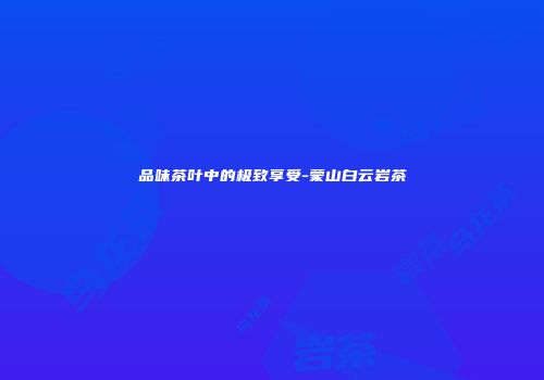 品味茶叶中的极致享受-蒙山白云岩茶
