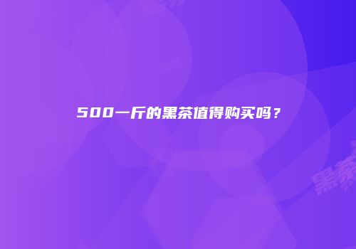 500一斤的黑茶值得购买吗？