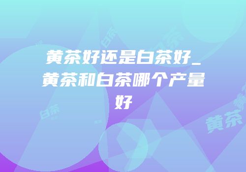 黄茶好还是白茶好_黄茶和白茶哪个产量好