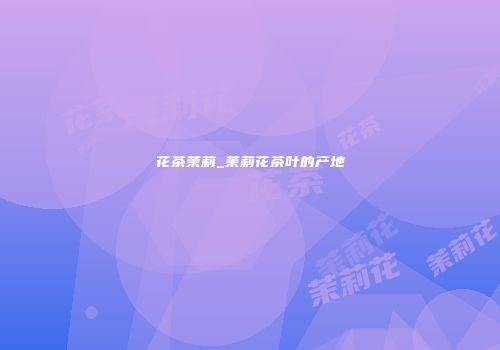 花茶茉莉_茉莉花茶叶的产地