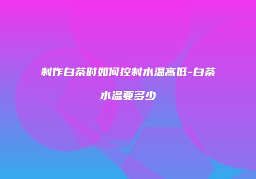 制作白茶时如何控制水温高低-白茶水温要多少