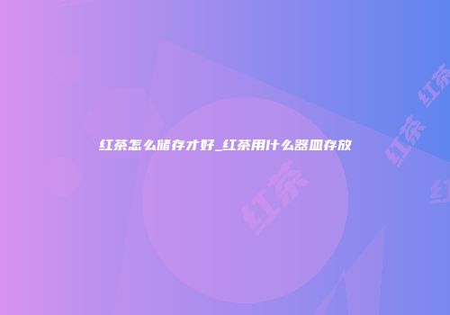 红茶怎么储存才好_红茶用什么器皿存放