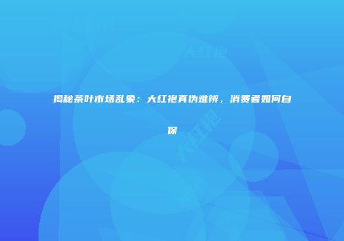 揭秘茶叶市场乱象：大红袍真伪难辨，消费者如何自保