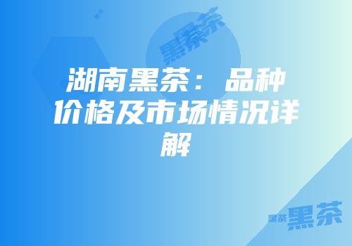 湖南黑茶：品种价格及市场情况详解