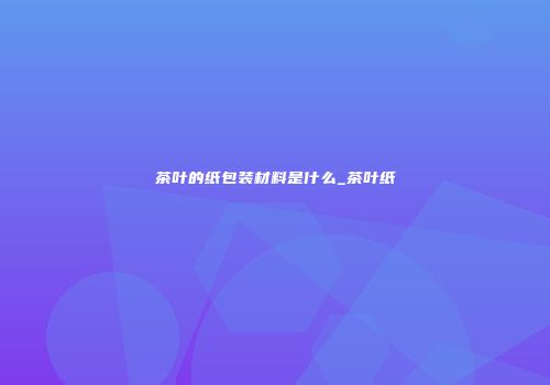 茶叶的纸包装材料是什么_茶叶纸