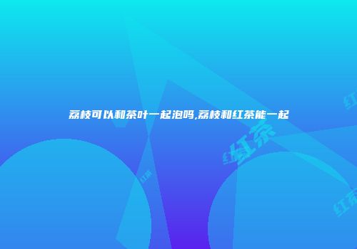 荔枝可以和茶叶一起泡吗,荔枝和红茶能一起