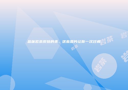 品味岩茶炭焙的美，这些图片让你一次过瘾